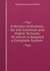A Written Arithmetic, for the Common and Higher Schools: To which is Adapted a Complete System .
