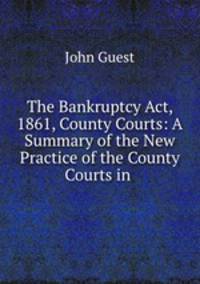 The Bankruptcy Act, 1861, County Courts: A Summary of the New Practice of the County Courts in .