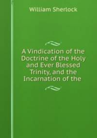 A Vindication of the Doctrine of the Holy and Ever Blessed Trinity, and the Incarnation of the .