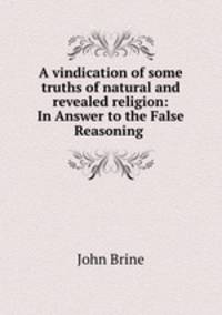A vindication of some truths of natural and revealed religion: In Answer to the False Reasoning .