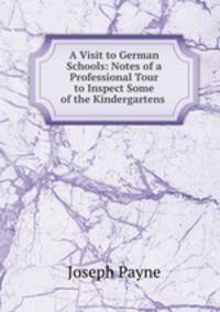 A Visit to German Schools: Notes of a Professional Tour to Inspect Some of the Kindergartens .