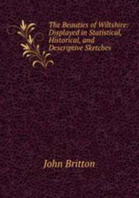 The Beauties of Wiltshire: Displayed in Statistical, Historical, and Descriptive Sketches .