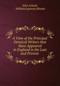 A View of the Principal Deistical Writers that Have Appeared in England in the Last and Present .