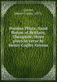 Pontius Pilate, Saint Ronan of Brittany, Theophile; three plays in verse by Henry Copley Greene