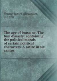 The age of brass: or, The fum dynasty: containing the political morals of certain political characters. A satire in six cantos