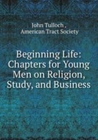 Beginning Life: Chapters for Young Men on Religion, Study, and Business