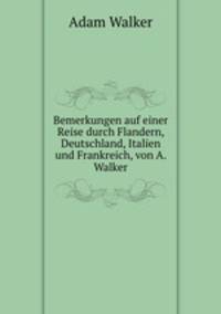 Bemerkungen auf einer Reise durch Flandern, Deutschland, Italien und Frankreich, von A. Walker