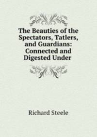 The Beauties of the Spectators, Tatlers, and Guardians: Connected and Digested Under .