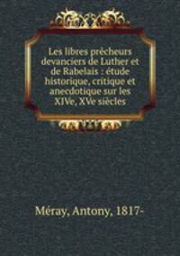 Les libres precheurs devanciers de Luther et de Rabelais : etude historique, critique et anecdotique sur les XIVe, XVe siecles