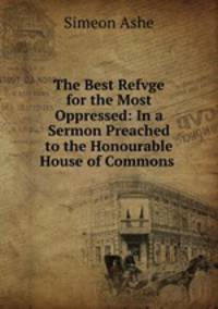 The Best Refvge for the Most Oppressed: In a Sermon Preached to the Honourable House of Commons .