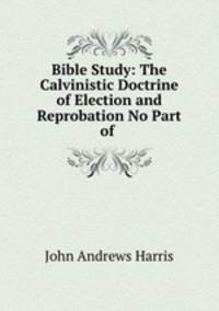 Bible Study: The Calvinistic Doctrine of Election and Reprobation No Part of .