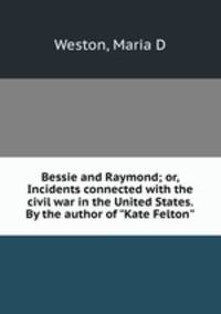 Bessie and Raymond; or, Incidents connected with the civil war in the United States. By the author of "Kate Felton"