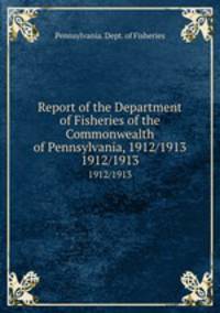 Report of the Department of Fisheries of the Commonwealth of Pennsylvania, 1912/1913. 1912/1913