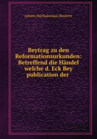 Beytrag zu den Reformationsurkunden: Betreffend die Handel welche d. Eck Bey publication der .