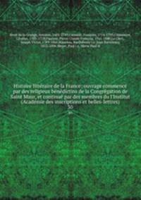 Histoire litteraire de la France; ouvrage commence par des religieux benedictins de la Congregation de Saint Maur, et continue par des membres du l
