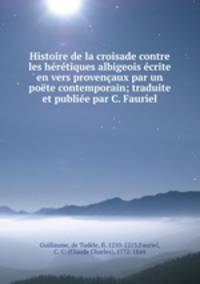Histoire de la croisade contre les heretiques albigeois ecrite en vers provencaux par un poete contemporain; traduite et publiee par C. Fauriel