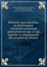 Bibliothe?que orientale, ou dictionnaire universel, contenant ge?ne?ralement tout ce qui regarde la connoissance des peuples de l