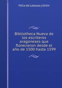 Bibliotheca Nueva de los escriteros aragoneses que florecieron desde el ano de 1500 hasta 1599