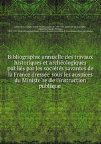 Bibliographie annuelle des travaux historiques et arche?ologiques publie?s par les socie?te?s savantes de la France dresse?e sous les auspices du Ministe?re de l