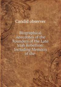 Biographical Anecdotes of the Founders of the Late Irish Rebellion: Including Memoirs of the .