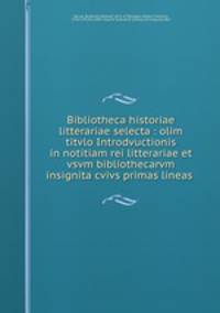 Bibliotheca historiae litterariae selecta : olim titvlo Introdvuctionis in notitiam rei litterariae et vsvm bibliothecarvm insignita cvivs primas lineas