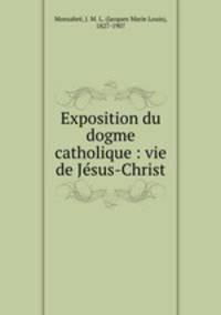 Exposition du dogme catholique : vie de Jesus-Christ