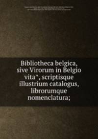 Bibliotheca belgica, sive Virorum in Belgio vita?, scriptisque illustrium catalogus, librorumque nomenclatura;