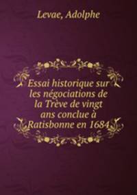 Essai historique sur les negociations de la Treve de vingt ans conclue a Ratisbonne en 1684