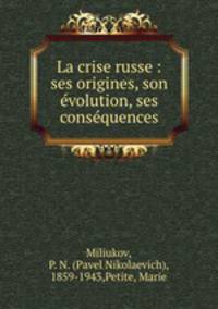 La crise russe : ses origines, son evolution, ses consequences