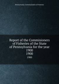 Report of the Commisioners of Fisheries of the State of Pennsylvania for the year 1900. 1900