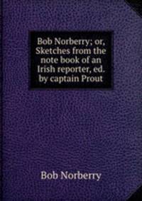 Bob Norberry; or, Sketches from the note book of an Irish reporter, ed. by captain Prout