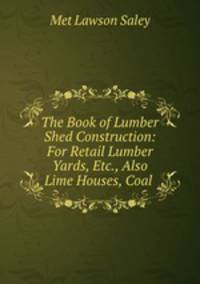 The Book of Lumber Shed Construction: For Retail Lumber Yards, Etc., Also Lime Houses, Coal .