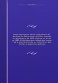 Breve descripcion de los viajes hechos en Ame?rica por la Comision cienti?fica enviada por el gobierno de S.M.C. durante los an?os de 1862 a? 1866. Acompan?ada de dos mapas y de la enumeracion de las colecciones que forman la exposicion pu?blica
