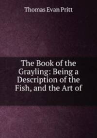 The Book of the Grayling: Being a Description of the Fish, and the Art of .