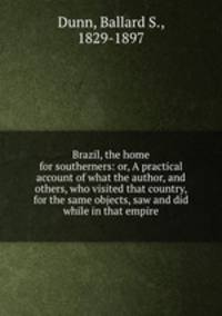 Brazil, the home for southerners: or, A practical account of what the author, and others, who visited that country, for the same objects, saw and did while in that empire