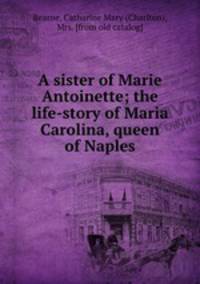 A sister of Marie Antoinette; the life-story of Maria Carolina, queen of Naples