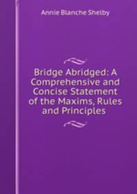 Bridge Abridged: A Comprehensive and Concise Statement of the Maxims, Rules and Principles .
