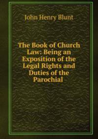 The Book of Church Law: Being an Exposition of the Legal Rights and Duties of the Parochial .