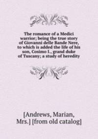 The romance of a Medici warrior; being the true story of Giovanni delle Bande Nere, to which is added the life of his son, Cosimo I., grand duke of Tuscany; a study of heredity