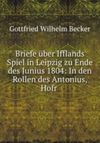 Briefe uber Ifflands Spiel in Leipzig zu Ende des Junius 1804: In den Rollen des Antonius, Hofr .