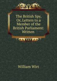 The British Spy, Or, Letters to a Member of the British Parliament: Written .