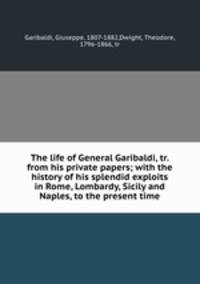 The life of General Garibaldi, tr. from his private papers; with the history of his splendid exploits in Rome, Lombardy, Sicily and Naples, to the present time