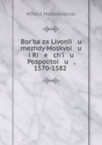 Borba za Livoni u mezhdy Moskvoi u i Ri e chi u Pospolitoi u , 1570-1582 .