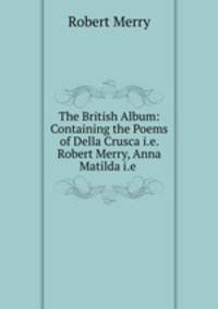 The British Album: Containing the Poems of Della Crusca i.e. Robert Merry, Anna Matilda i.e .