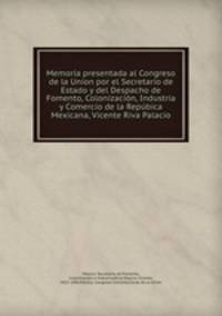 Memoria presentada al Congreso de la Union por el Secretario de Estado y del Despacho de Fomento, Colonizacion, Industria y Comercio de la Repubica Mexicana, Vicente Riva Palacio