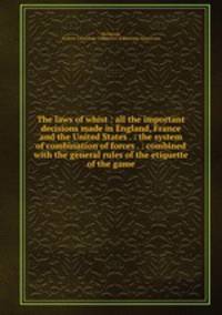 The laws of whist : all the important decisions made in England, France and the United States . : the system of combination of forces . : combined with the general rules of the etiquette of the game