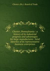 Chester, Pennsylvania : a history of its industrial progress and advantages for large manufactures : brief sketches of its representative business enterprises