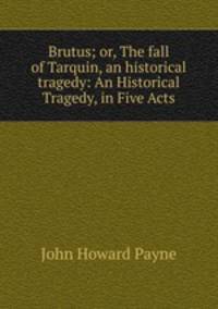 Brutus; or, The fall of Tarquin, an historical tragedy: An Historical Tragedy, in Five Acts