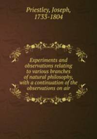 Experiments and observations relating to various branches of natural philosophy, with a continuation of the observations on air