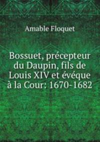 Bossuet, precepteur du Daupin, fils de Louis XIV et eveque a la Cour: 1670-1682